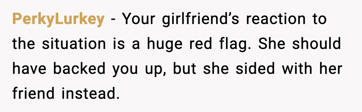 PerkyLurkey - Your girlfriend’s reaction to the situation is a huge red flag. She should have backed you up, but she sided with her friend instead.