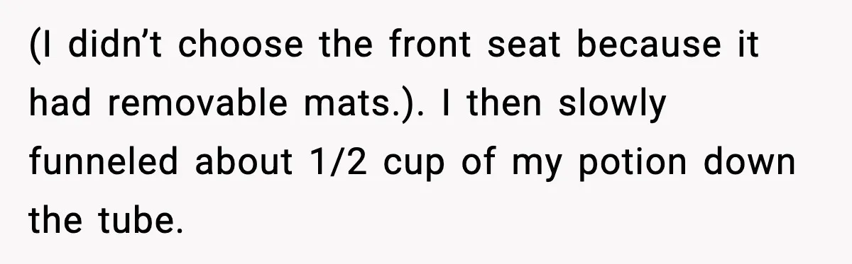 How I Took Revenge on My Husband and Best Friend After They Betrayed Me? (I didn’t choose the front seat because it had removable mats.). I then slowly funneled about 1/2 cup of my potion down the tube.