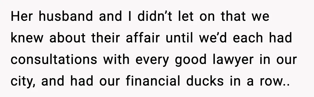 How I Took Revenge on My Husband and Best Friend After They Betrayed Me? Her husband and I didn’t let on that we knew about their affair until we’d each had consultations with every good lawyer in our city, and had our financial ducks...