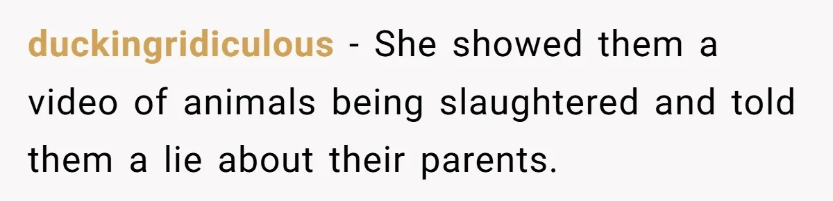 duckingridiculous − She showed them a video of animals being slaughtered and told them a lie about their parents.