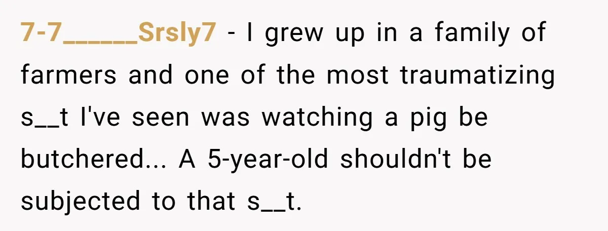 7-7______Srsly7 − I grew up in a family of farmers and one of the most traumatizing s__t I've seen was watching a pig be butchered... A 5-year-old shouldn't be subjected...