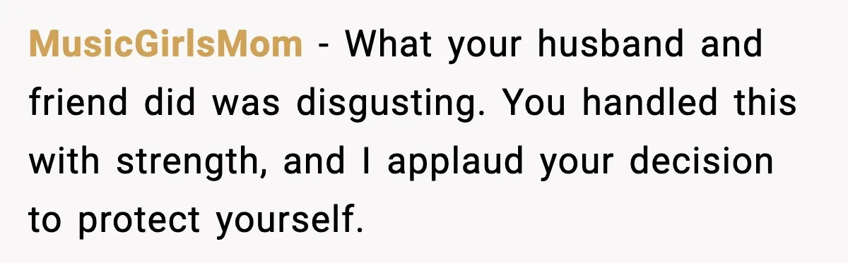 How I Took Revenge on My Husband and Best Friend After They Betrayed Me? MusicGirlsMom - What your husband and friend did was disgusting. You handled this with strength, and I applaud your decision to protect yourself.