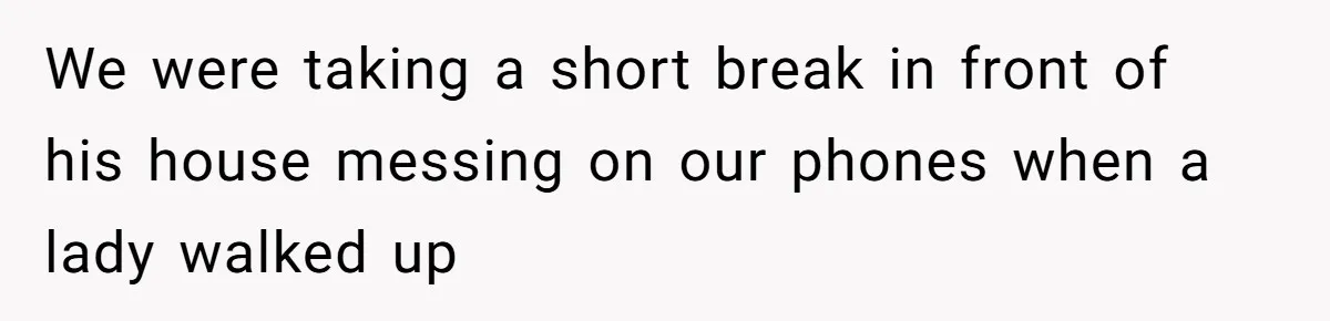 We were taking a short break in front of his house messing on our phones when a lady walked up