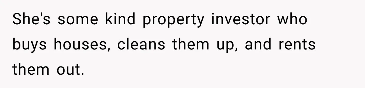 She's some kind property investor who buys houses, cleans them up, and rents them out.