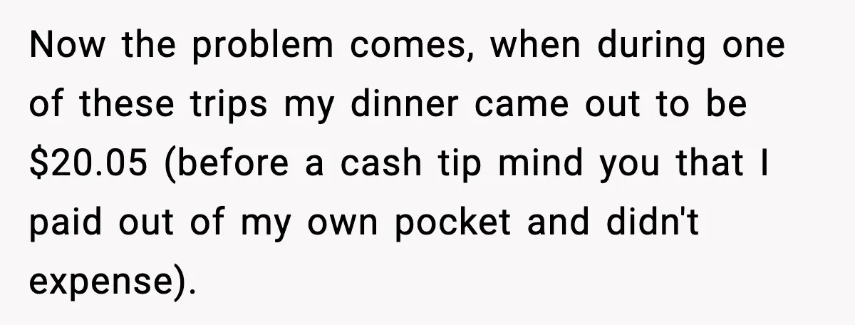 Now the problem comes, when during one of these trips my dinner came out to be $20.05 (before a cash tip mind you that I paid out of my own...