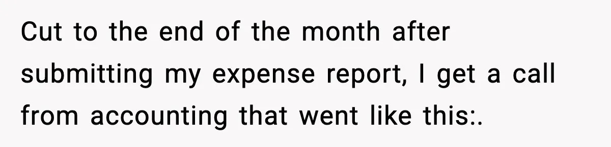 Cut to the end of the month after submitting my expense report, I get a call from accounting that went like this:.