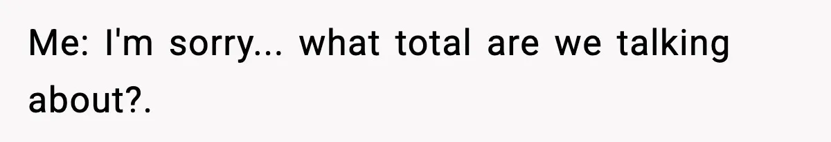Me: I'm sorry... what total are we talking about?.