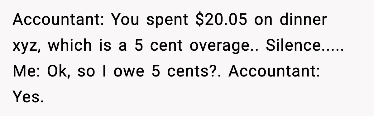 Accountant: You spent $20.05 on dinner xyz, which is a 5 cent overage.. Silence..... Me: Ok, so I owe 5 cents?. Accountant: Yes.