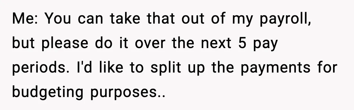 Me: You can take that out of my payroll, but please do it over the next 5 pay periods. I'd like to split up the payments for budgeting purposes..