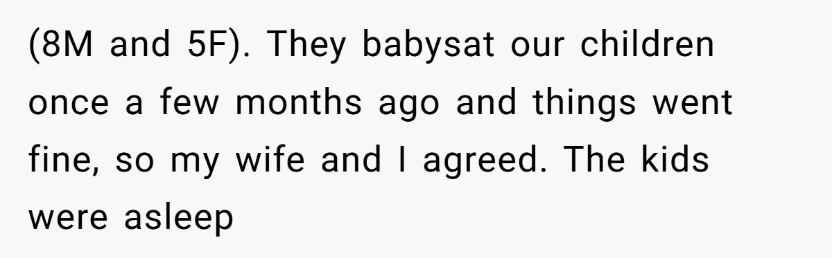 (8M and 5F). They babysat our children once a few months ago and things went fine, so my wife and I agreed. The kids were asleep