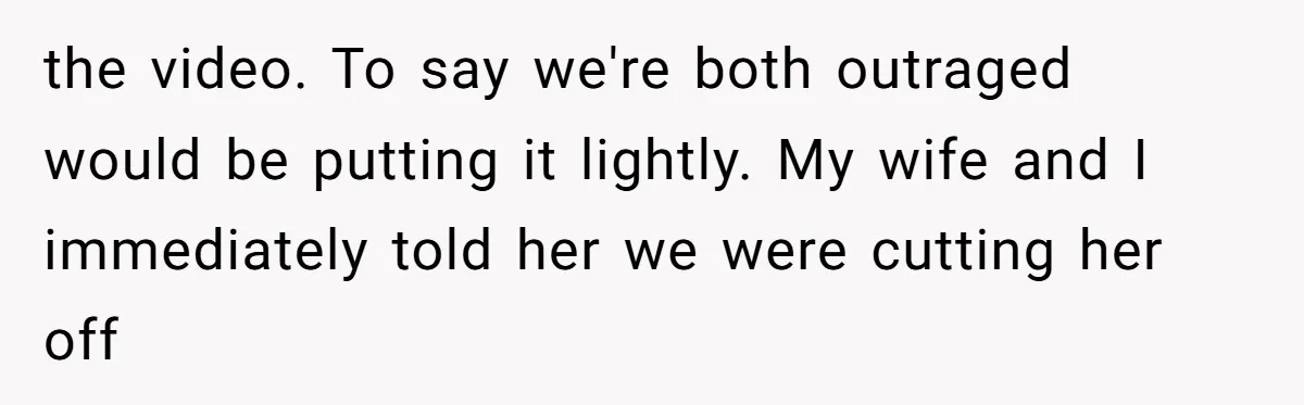 the video. To say we're both outraged would be putting it lightly. My wife and I immediately told her we were cutting her off