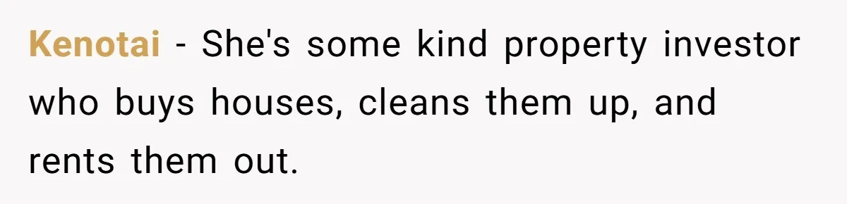 Kenotai − She's some kind property investor who buys houses, cleans them up, and rents them out.
