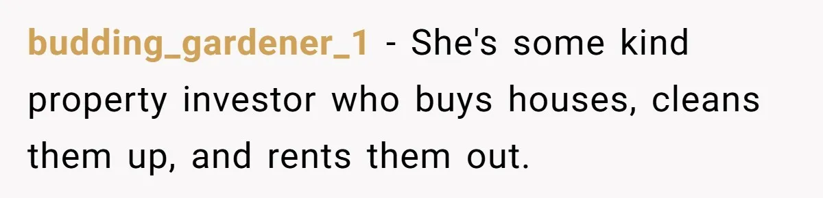 budding_gardener_1 − She's some kind property investor who buys houses, cleans them up, and rents them out.
