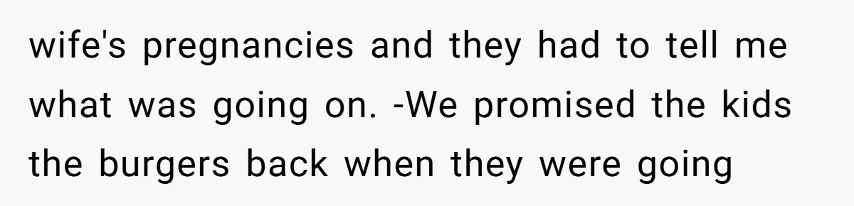 wife's pregnancies and they had to tell me what was going on. -We promised the kids the burgers back when they were going