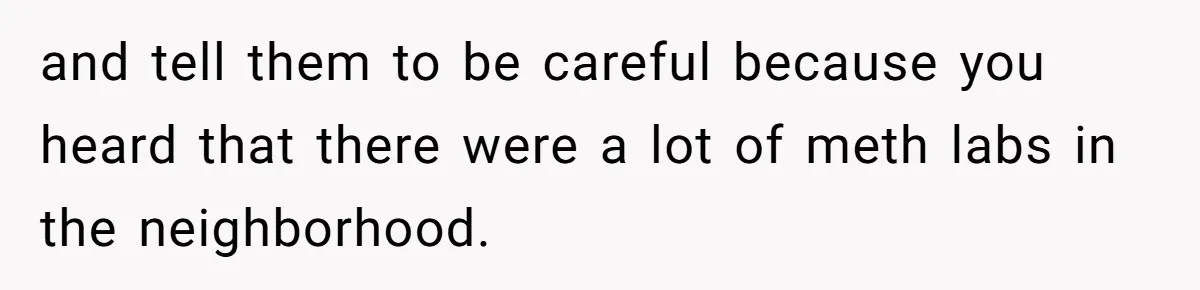 and tell them to be careful because you heard that there were a lot of meth labs in the neighborhood.