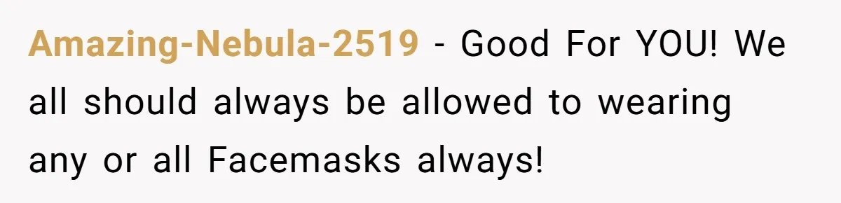 Amazing-Nebula-2519 − Good For YOU! We all should always be allowed to wearing any or all Facemasks always!