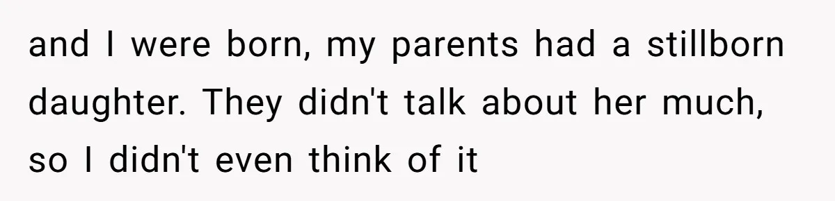 and I were born, my parents had a stillborn daughter. They didn't talk about her much, so I didn't even think of it