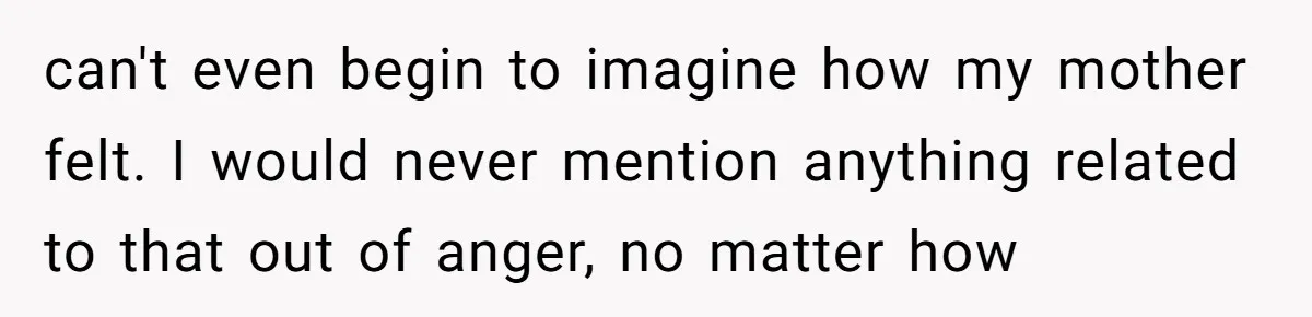 can't even begin to imagine how my mother felt. I would never mention anything related to that out of anger, no matter how
