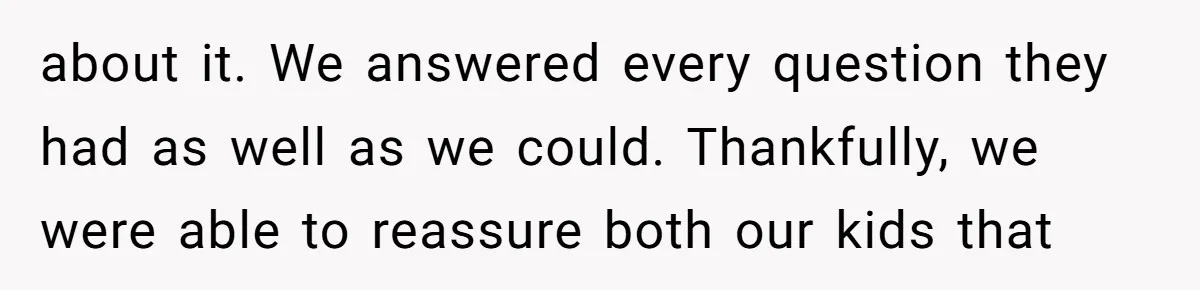 about it. We answered every question they had as well as we could. Thankfully, we were able to reassure both our kids that