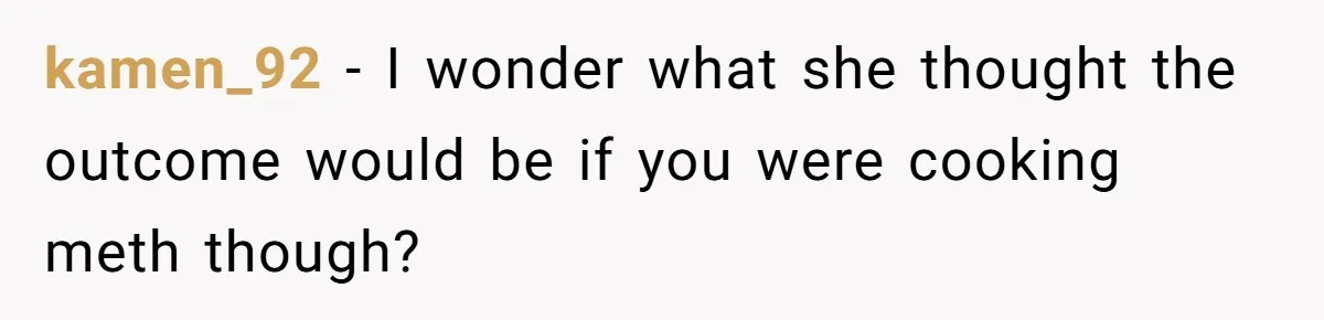 kamen_92 − I wonder what she thought the outcome would be if you were cooking meth though?