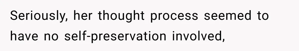 Seriously, her thought process seemed to have no self-preservation involved,