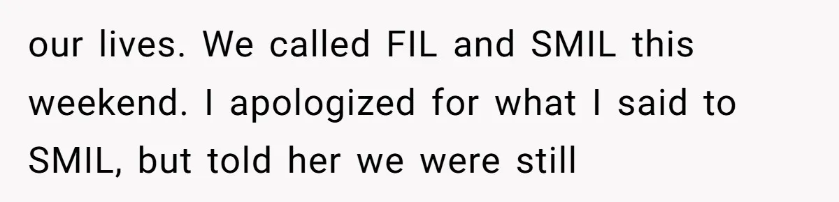our lives. We called FIL and SMIL this weekend. I apologized for what I said to SMIL, but told her we were still