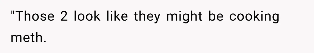 "Those 2 look like they might be cooking meth.