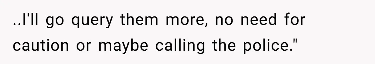 ..I'll go query them more, no need for caution or maybe calling the police."