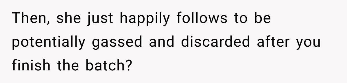 Then, she just happily follows to be potentially gassed and discarded after you finish the batch?