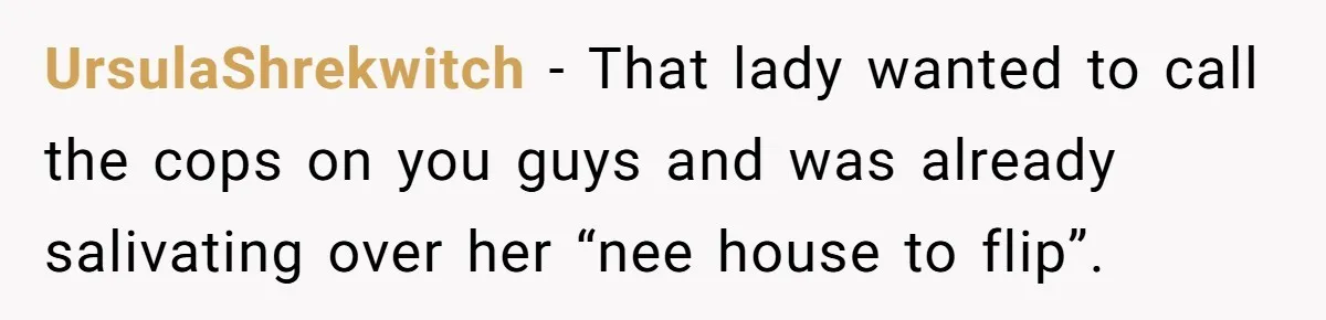 UrsulaShrekwitch − That lady wanted to call the cops on you guys and was already salivating over her “nee house to flip”.