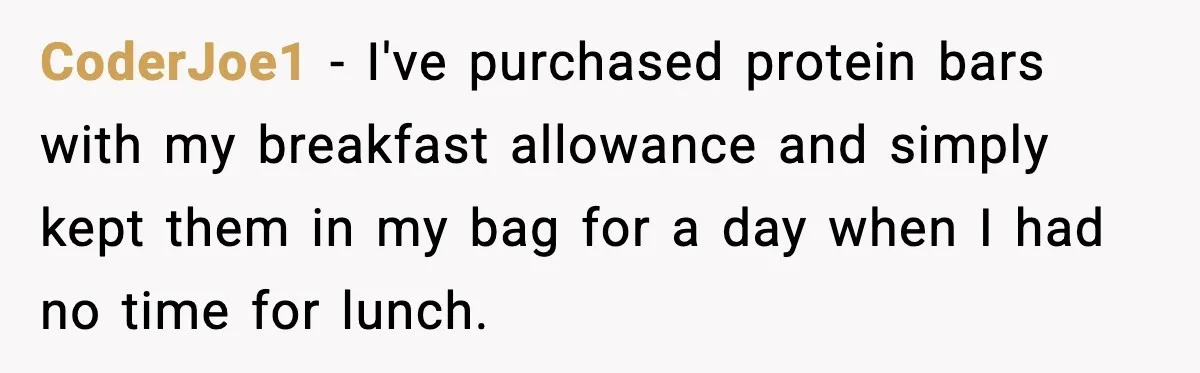 CoderJoe1 - I've purchased protein bars with my breakfast allowance and simply kept them in my bag for a day when I had no time for lunch.