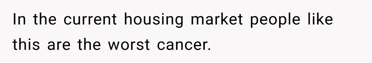 In the current housing market people like this are the worst cancer.