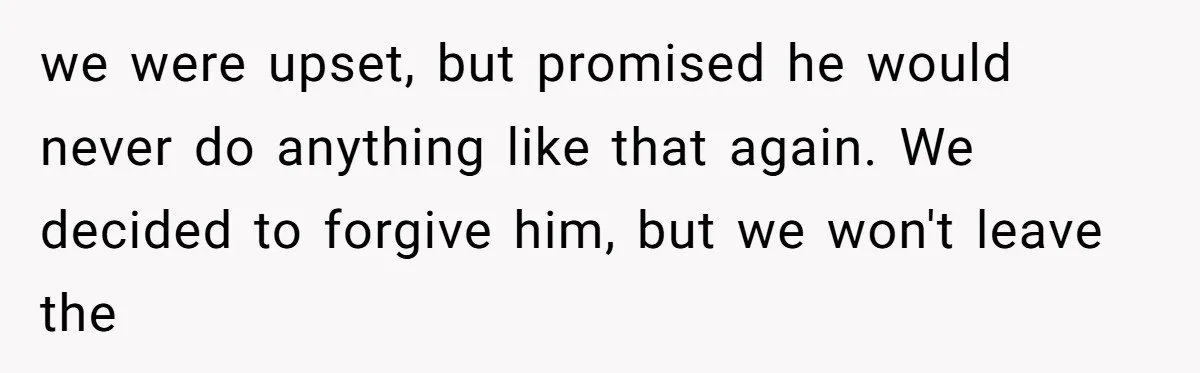 we were upset, but promised he would never do anything like that again. We decided to forgive him, but we won't leave the