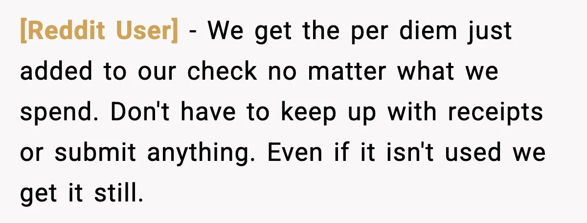 [Reddit User] - We get the per diem just added to our check no matter what we spend. Don't have to keep up with receipts or submit anything. Even if...
