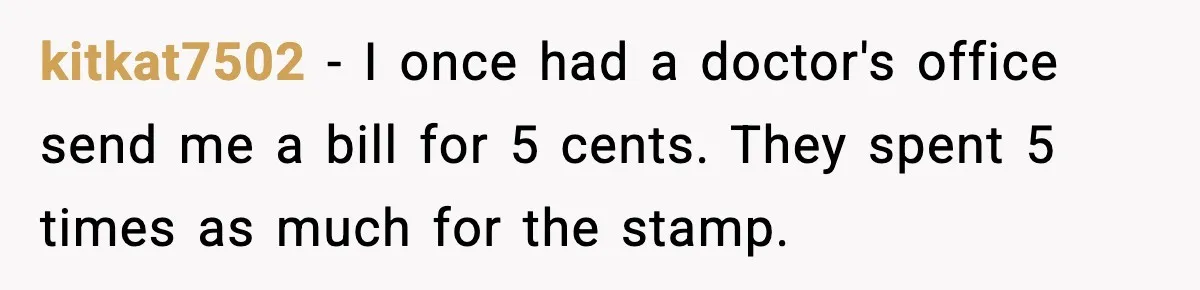 kitkat7502 - I once had a doctor's office send me a bill for 5 cents. They spent 5 times as much for the stamp.