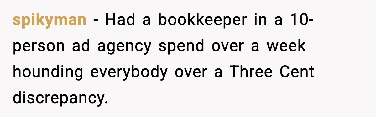 spikyman - Had a bookkeeper in a 10-person ad agency spend over a week hounding everybody over a Three Cent discrepancy.
