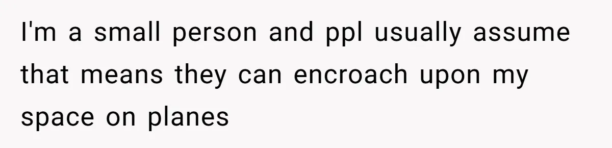 I'm a small person and ppl usually assume that means they can encroach upon my space on planes