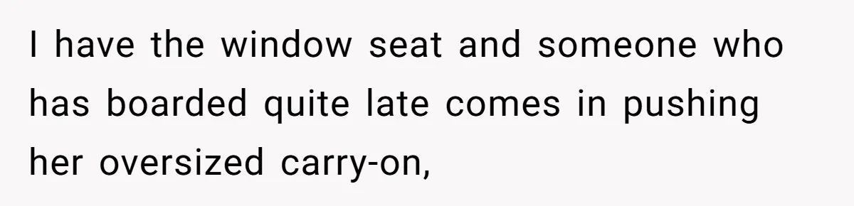 I have the window seat and someone who has boarded quite late comes in pushing her oversized carry-on,