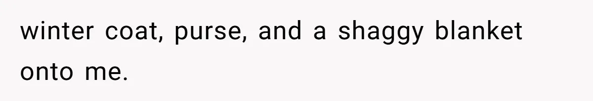 winter coat, purse, and a shaggy blanket onto me.