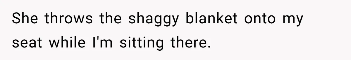 She throws the shaggy blanket onto my seat while I'm sitting there.