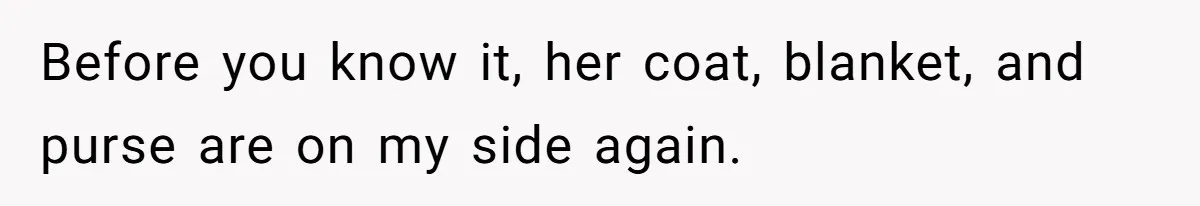 Before you know it, her coat, blanket, and purse are on my side again.