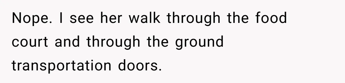 Nope. I see her walk through the food court and through the ground transportation doors.