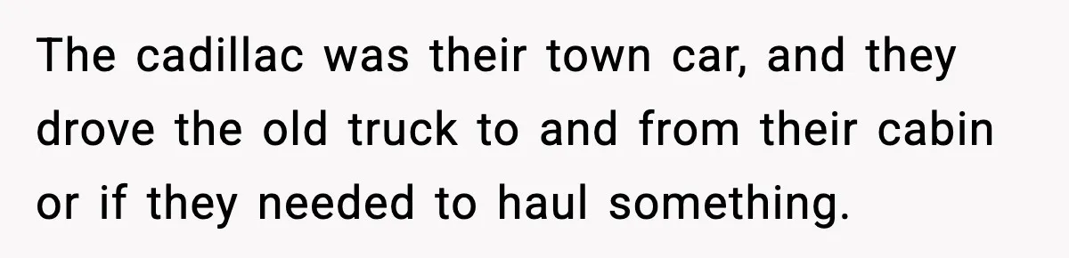 The cadillac was their town car, and they drove the old truck to and from their cabin or if they needed to haul something.