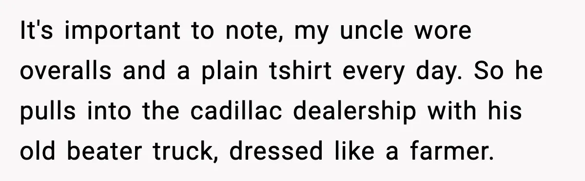 It's important to note, my uncle wore overalls and a plain tshirt every day. So he pulls into the cadillac dealership with his old beater truck, dressed like a farmer.