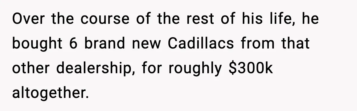 Over the course of the rest of his life, he bought 6 brand new Cadillacs from that other dealership, for roughly $300k altogether.