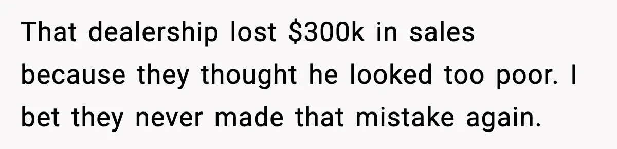 That dealership lost $300k in sales because they thought he looked too poor. I bet they never made that mistake again.