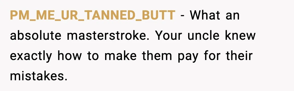 PM_ME_UR_TANNED_BUTT - What an absolute masterstroke. Your uncle knew exactly how to make them pay for their mistakes.