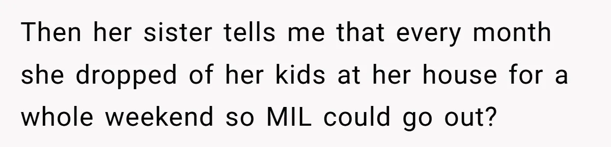 Then her sister tells me that every month she dropped of her kids at her house for a whole weekend so MIL could go out?