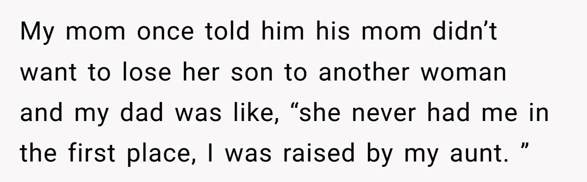 My mom once told him his mom didn’t want to lose her son to another woman and my dad was like, “she never had me in the first place, I...