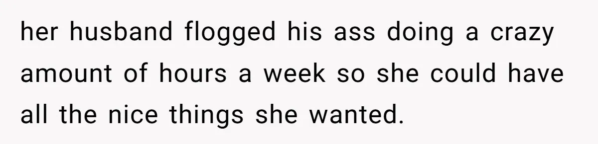 her husband flogged his ass doing a crazy amount of hours a week so she could have all the nice things she wanted.